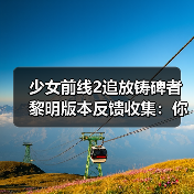 少女前线2追放铸碑者黎明版本反馈收集：你的建议能改变游戏未来？